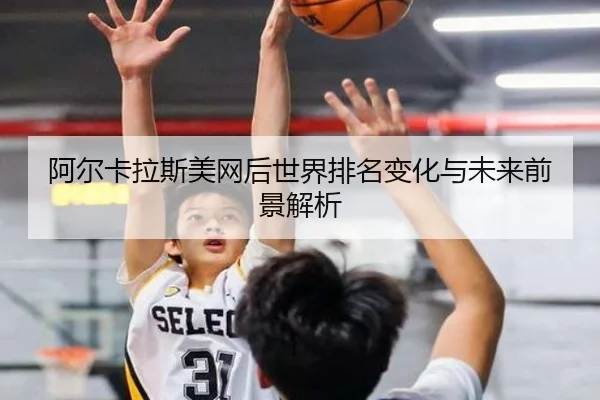 阿尔卡拉斯美网后世界排名变化与未来前景解析